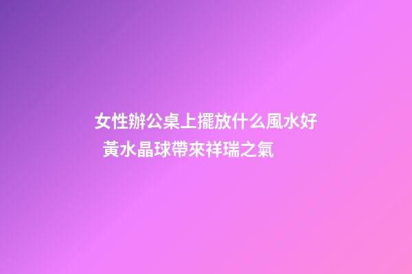 女性辦公桌上擺放什么風水好  黃水晶球帶來祥瑞之氣